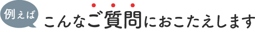 例えばこんなご質問におこたえします