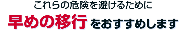 これらの危険を避けるために、早めの移行をおすすめします