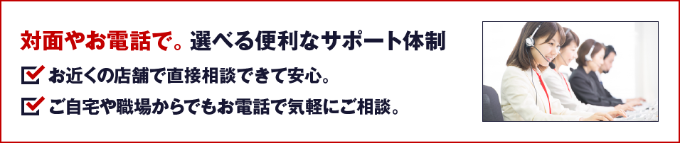対面やお電話で。選べる便利なサポート体制