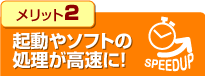 メリット2.起動やソフトの処理が高速に！