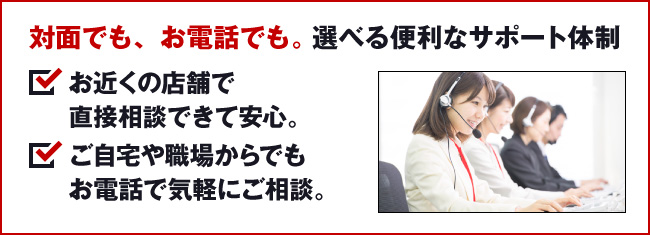 対面でも、お電話でも。選べる便利なサポート体制。