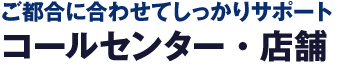 ご都合に合わせてしっかりサポート コールセンター・店舗