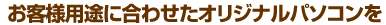 お客様用途に合わせたオリジナルパソコンを