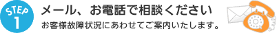 1.メール、お電話で相談ください：お客様故障状況にあわせてご案内いたします。