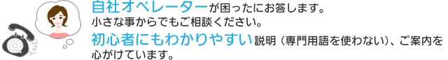 自社オペレーターが困ったにお答します。小さな事からでもご相談ください。初心者にもわかりやすい説明（専門用語を使わない）、ご案内を心がけています。