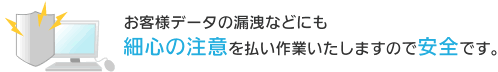 お客様データの漏洩などにも細心の注意を払い作業いたしますので安全です。